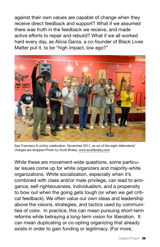 against their own values are capable of change when they receive direct feedback and support? What if we assumed there was truth in the feedback we receive, and made active efforts to repair and rebuild? What if we all worked hard every day, as Alicia Garza, a co-founder of Black Lives Matter put t, to be “high impact, low ego?”  San Francisco 8 victory celebration, November 2011, as six of the eight defendants’ charges are dropped Photo by Scott Braley. wwwscottbraley.com  While these are movement-wide questions, some particu- lar issues come up for white organizers and majority-white organizations. White socialization, especially when it’s combined with class and/or male privilege, can lead to arro- gance, self-righteousness, individualism, and a propensity to bow out when the going gets tough (or when we get criti- cal feedback). We often value our own ideas and leadership above the visions, strategies, and tactics used by communi- ties of color. In practice, this can mean pursuing short-term reforms while betraying a long-term vision for liberation. It can mean duplicating or co-opting organizing that already exists in order to gain funding or legitimacy. (For more,  Catayst Progct 28 